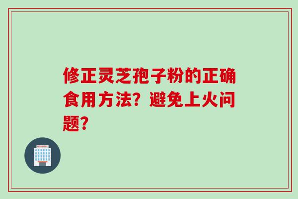 修正灵芝孢子粉的正确食用方法？避免上火问题？