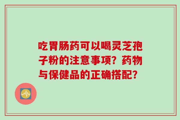 吃胃肠药可以喝灵芝孢子粉的注意事项？药物与保健品的正确搭配？