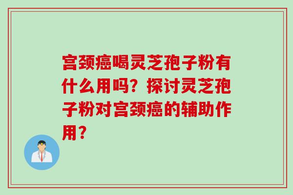 宫颈癌喝灵芝孢子粉有什么用吗？探讨灵芝孢子粉对宫颈癌的辅助作用？
