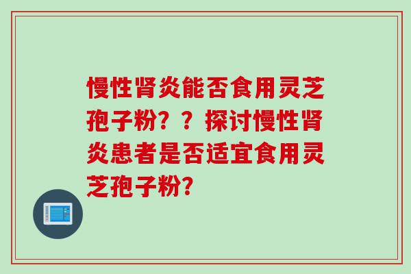 慢性肾炎能否食用灵芝孢子粉？？探讨慢性肾炎患者是否适宜食用灵芝孢子粉？