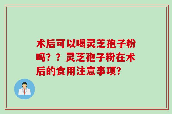 术后可以喝灵芝孢子粉吗？？灵芝孢子粉在术后的食用注意事项？