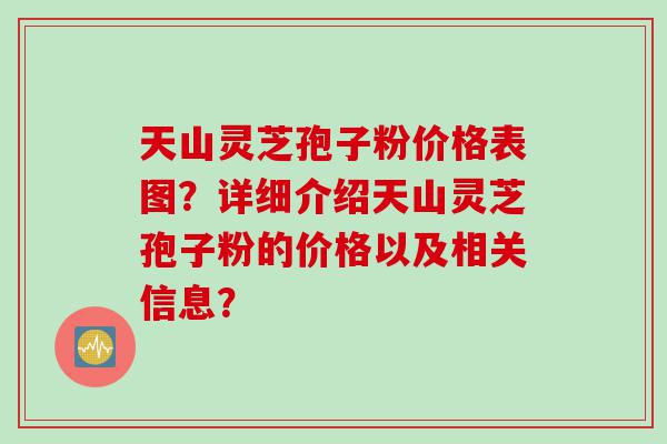 天山灵芝孢子粉价格表图？详细介绍天山灵芝孢子粉的价格以及相关信息？