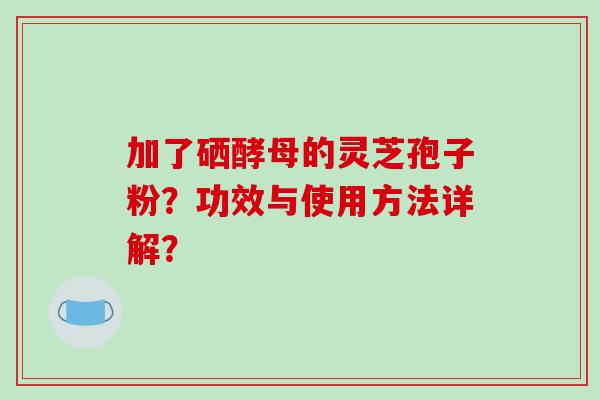 加了硒酵母的灵芝孢子粉？功效与使用方法详解？