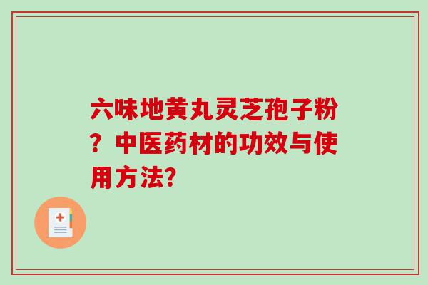 六味地黄丸灵芝孢子粉？中医药材的功效与使用方法？