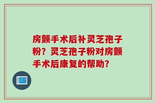 房颤手术后补灵芝孢子粉？灵芝孢子粉对房颤手术后康复的帮助？