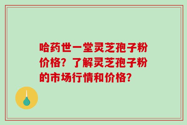 哈药世一堂灵芝孢子粉价格？了解灵芝孢子粉的市场行情和价格？