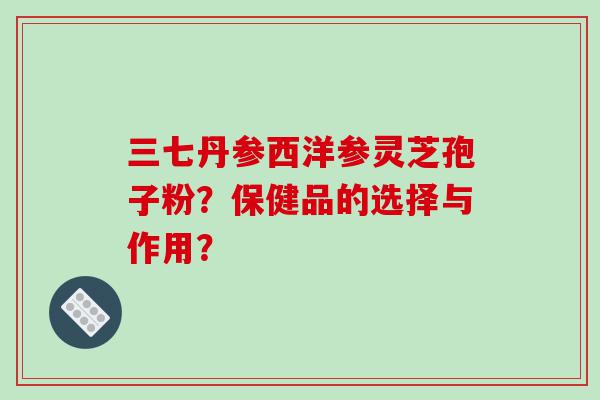 三七丹参西洋参灵芝孢子粉？保健品的选择与作用？