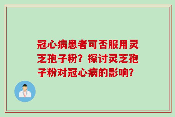 冠心病患者可否服用灵芝孢子粉？探讨灵芝孢子粉对冠心病的影响？
