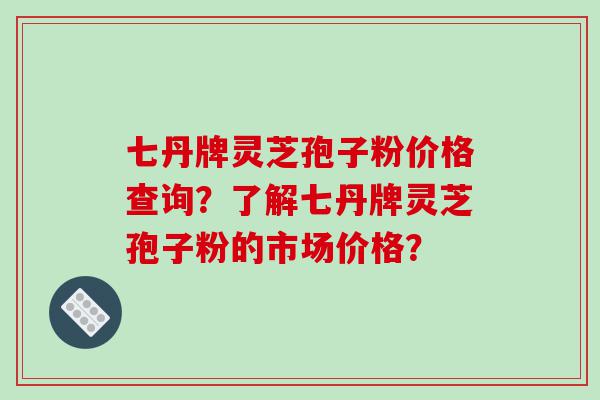 七丹牌灵芝孢子粉价格查询？了解七丹牌灵芝孢子粉的市场价格？