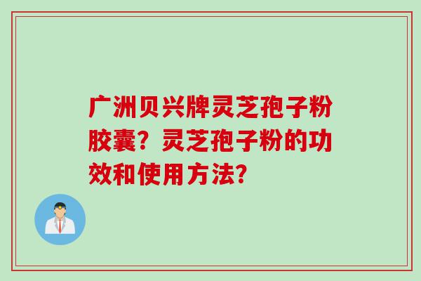 广洲贝兴牌灵芝孢子粉胶囊？灵芝孢子粉的功效和使用方法？
