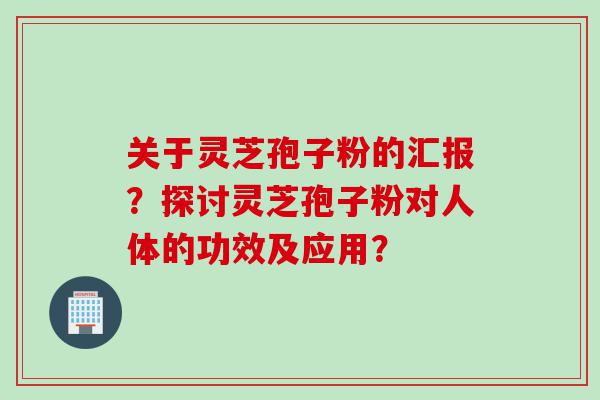 关于灵芝孢子粉的汇报？探讨灵芝孢子粉对人体的功效及应用？