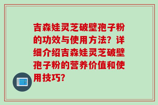 吉森娃灵芝破壁孢子粉的功效与使用方法？详细介绍吉森娃灵芝破壁孢子粉的营养价值和使用技巧？