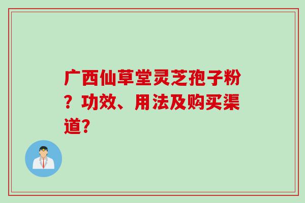 广西仙草堂灵芝孢子粉？功效、用法及购买渠道？