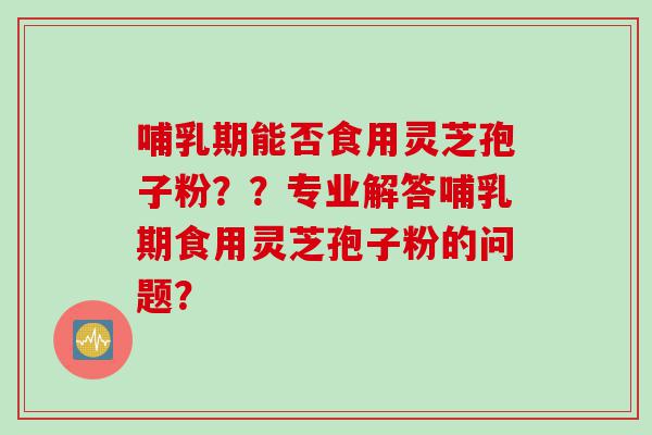 哺乳期能否食用灵芝孢子粉？？专业解答哺乳期食用灵芝孢子粉的问题？