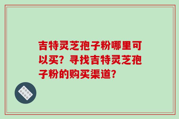吉特灵芝孢子粉哪里可以买？寻找吉特灵芝孢子粉的购买渠道？