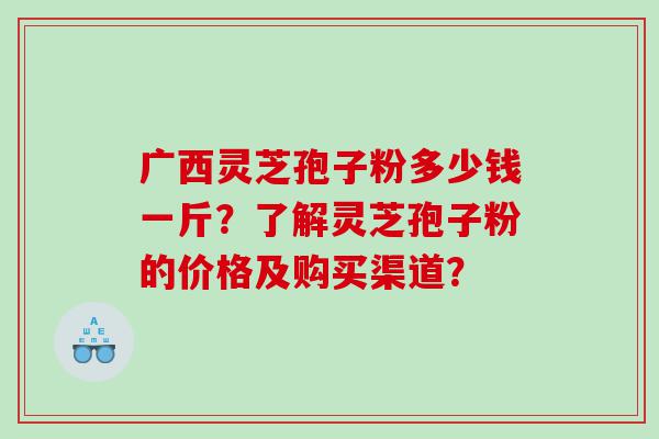 广西灵芝孢子粉多少钱一斤？了解灵芝孢子粉的价格及购买渠道？