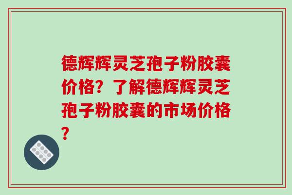 德辉辉灵芝孢子粉胶囊价格？了解德辉辉灵芝孢子粉胶囊的市场价格？