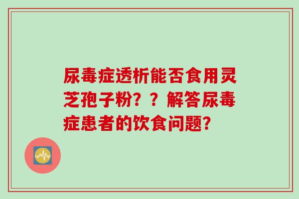 尿毒症透析能否食用灵芝孢子粉？？解答尿毒症患者的饮食问题？