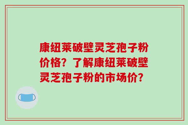 康纽莱破壁灵芝孢子粉价格？了解康纽莱破壁灵芝孢子粉的市场价？