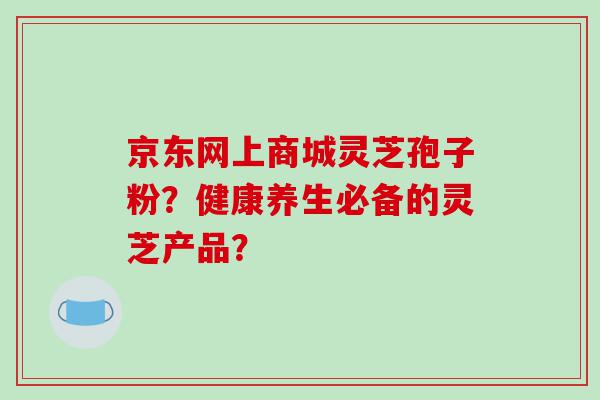 京东网上商城灵芝孢子粉？健康养生必备的灵芝产品？