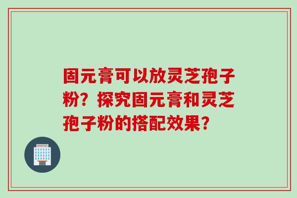 固元膏可以放灵芝孢子粉？探究固元膏和灵芝孢子粉的搭配效果？