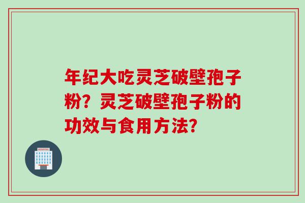 年纪大吃灵芝破壁孢子粉？灵芝破壁孢子粉的功效与食用方法？