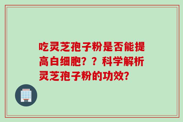 吃灵芝孢子粉是否能提高白细胞？？科学解析灵芝孢子粉的功效？