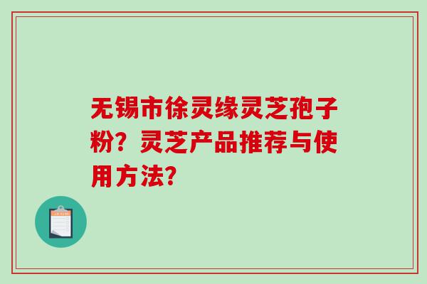 无锡市徐灵缘灵芝孢子粉？灵芝产品推荐与使用方法？