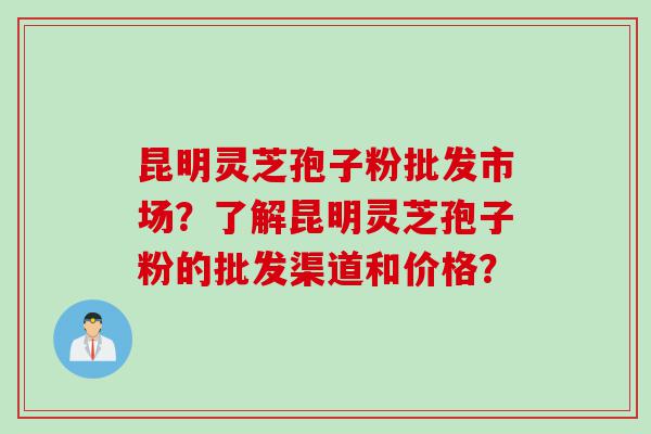 昆明灵芝孢子粉批发市场？了解昆明灵芝孢子粉的批发渠道和价格？