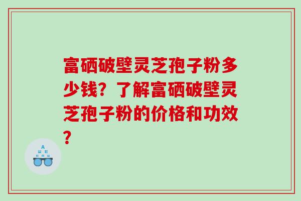 富硒破壁灵芝孢子粉多少钱？了解富硒破壁灵芝孢子粉的价格和功效？