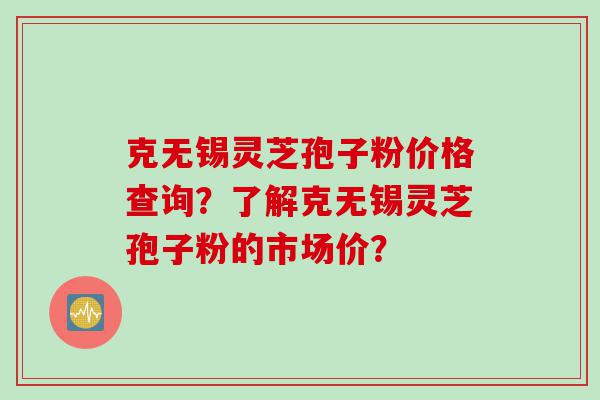 克无锡灵芝孢子粉价格查询？了解克无锡灵芝孢子粉的市场价？