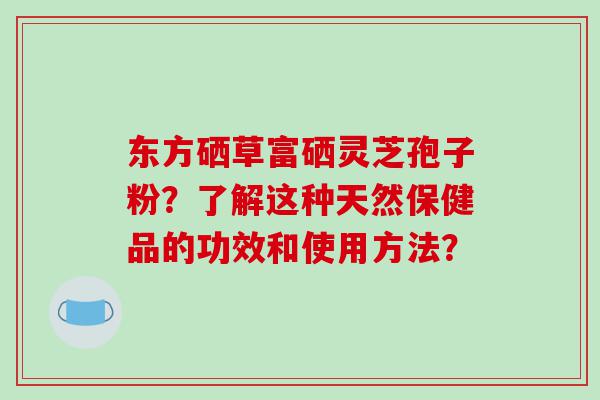 东方硒草富硒灵芝孢子粉？了解这种天然保健品的功效和使用方法？