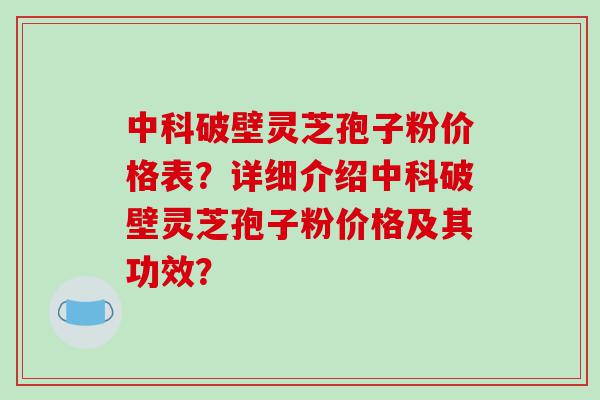 中科破壁灵芝孢子粉价格表？详细介绍中科破壁灵芝孢子粉价格及其功效？