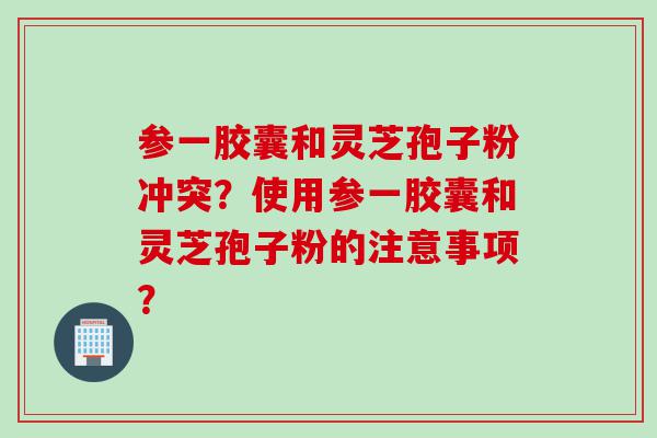 参一胶囊和灵芝孢子粉冲突？使用参一胶囊和灵芝孢子粉的注意事项？
