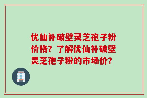 优仙补破壁灵芝孢子粉价格？了解优仙补破壁灵芝孢子粉的市场价？