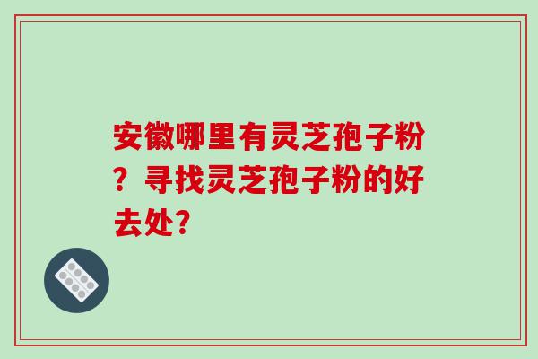 安徽哪里有灵芝孢子粉？寻找灵芝孢子粉的好去处？
