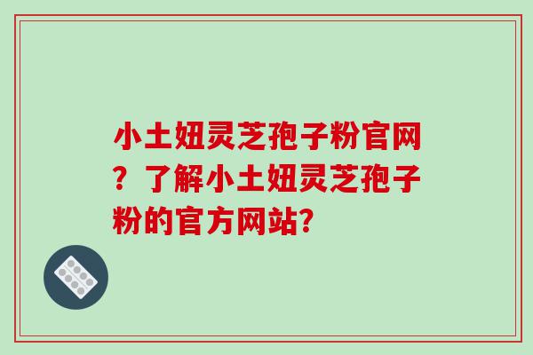 小土妞灵芝孢子粉官网？了解小土妞灵芝孢子粉的官方网站？