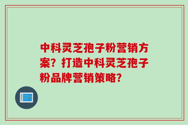 中科灵芝孢子粉营销方案？打造中科灵芝孢子粉品牌营销策略？
