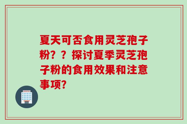 夏天可否食用灵芝孢子粉？？探讨夏季灵芝孢子粉的食用效果和注意事项？