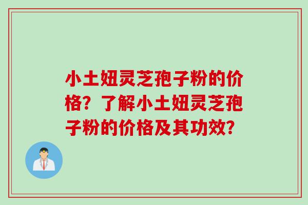 小土妞灵芝孢子粉的价格？了解小土妞灵芝孢子粉的价格及其功效？