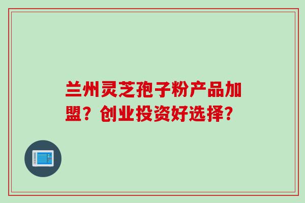 兰州灵芝孢子粉产品加盟？创业投资好选择？
