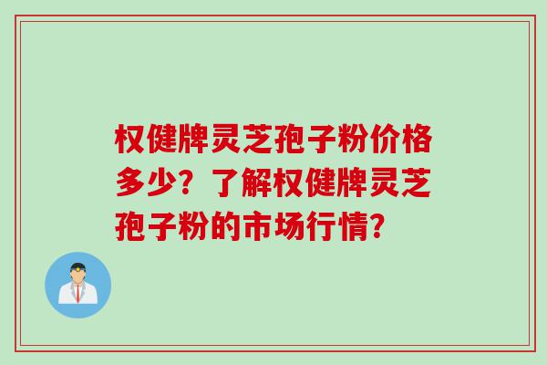 权健牌灵芝孢子粉价格多少？了解权健牌灵芝孢子粉的市场行情？