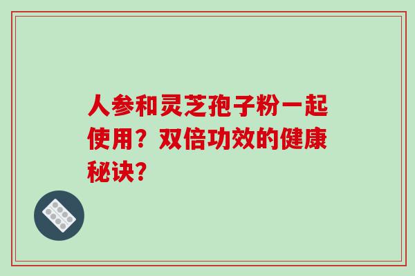 人参和灵芝孢子粉一起使用？双倍功效的健康秘诀？