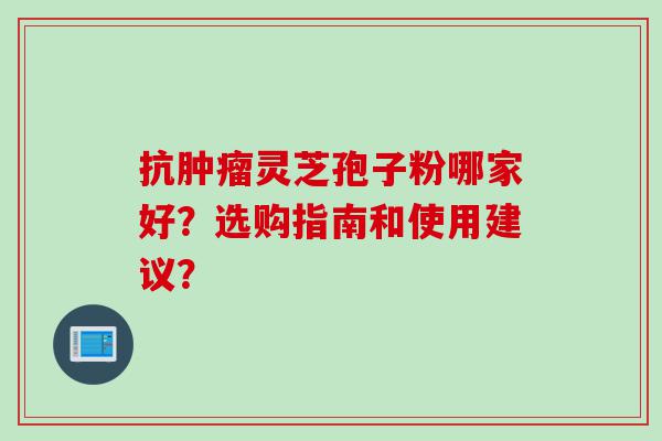 抗肿瘤灵芝孢子粉哪家好？选购指南和使用建议？