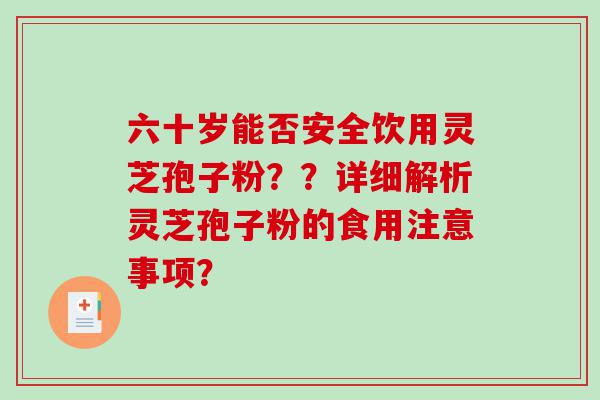 六十岁能否安全饮用灵芝孢子粉？？详细解析灵芝孢子粉的食用注意事项？