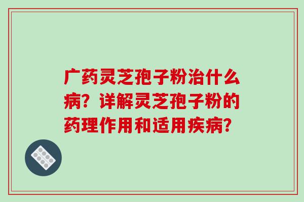 广药灵芝孢子粉治什么病？详解灵芝孢子粉的药理作用和适用疾病？