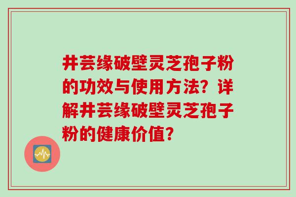井芸缘破壁灵芝孢子粉的功效与使用方法？详解井芸缘破壁灵芝孢子粉的健康价值？