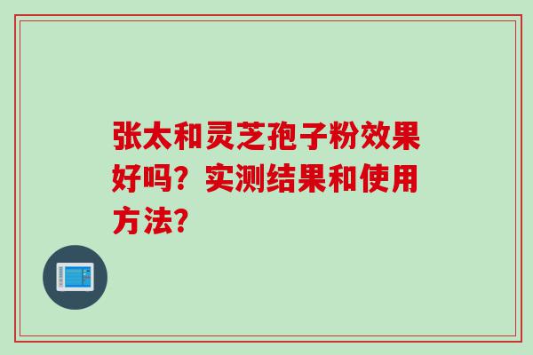 张太和灵芝孢子粉效果好吗？实测结果和使用方法？