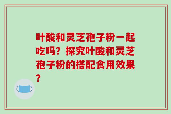 叶酸和灵芝孢子粉一起吃吗？探究叶酸和灵芝孢子粉的搭配食用效果？