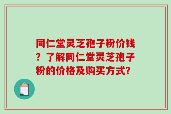 同仁堂灵芝孢子粉价钱？了解同仁堂灵芝孢子粉的价格及购买方式？